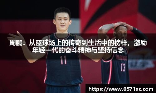 周鹏：从篮球场上的传奇到生活中的榜样，激励年轻一代的奋斗精神与坚持信念